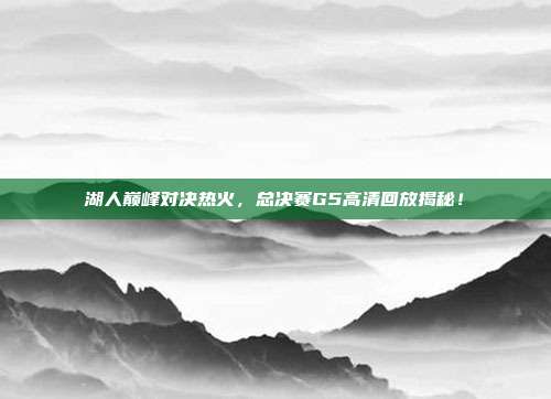 湖人巅峰对决热火，总决赛G5高清回放揭秘！