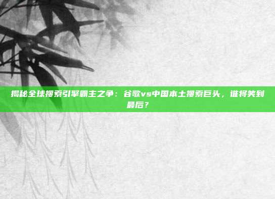 揭秘全球搜索引擎霸主之争：谷歌vs中国本土搜索巨头，谁将笑到最后？