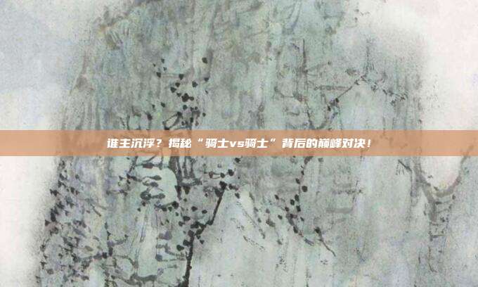 谁主沉浮？揭秘“骑士vs骑士”背后的巅峰对决！