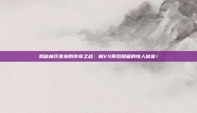 揭秘林氏家族的传奇之战：林VS背后隐藏的惊人秘密！