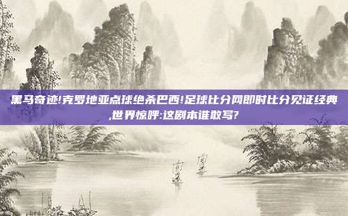 黑马奇迹!克罗地亚点球绝杀巴西!足球比分网即时比分见证经典,世界惊呼:这剧本谁敢写?