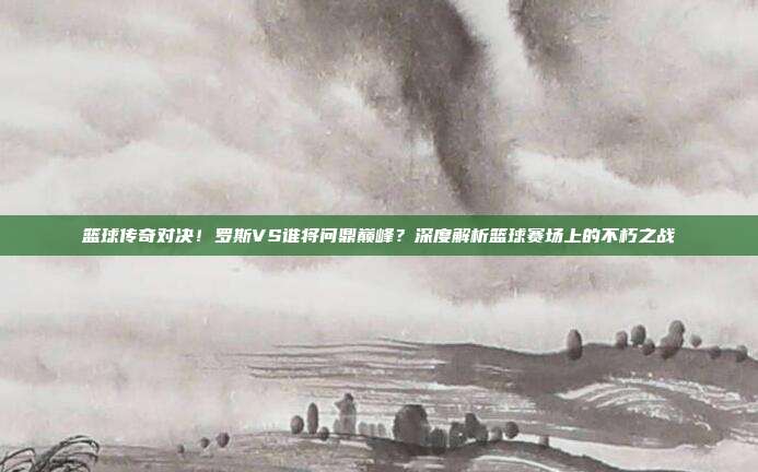 篮球传奇对决!罗斯VS谁将问鼎巅峰?深度解析篮球赛场上的不朽之战