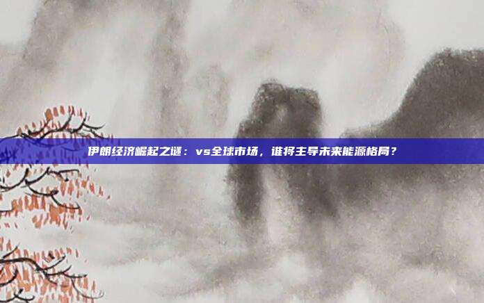 伊朗经济崛起之谜：vs全球市场，谁将主导未来能源格局？