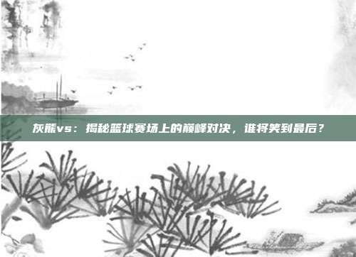 灰熊vs：揭秘篮球赛场上的巅峰对决，谁将笑到最后？