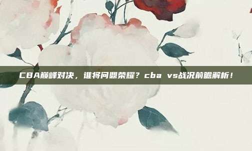 CBA巅峰对决，谁将问鼎荣耀？cba vs战况前瞻解析！