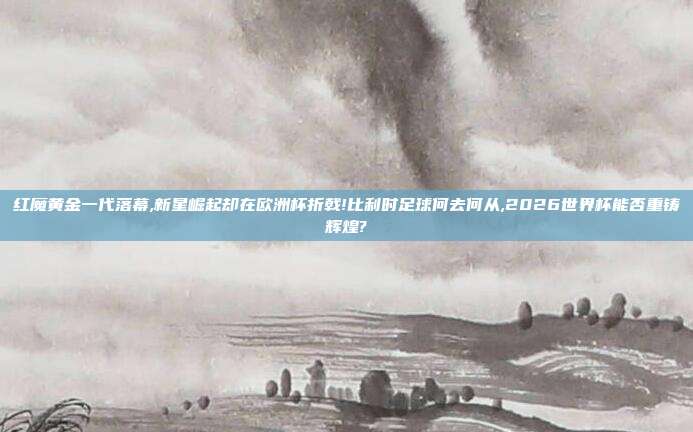 红魔黄金一代落幕,新星崛起却在欧洲杯折戟!比利时足球何去何从,2026世界杯能否重铸辉煌?