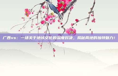 广西vs：一场关于地域文化的深度对决，揭秘两地的独特魅力！
