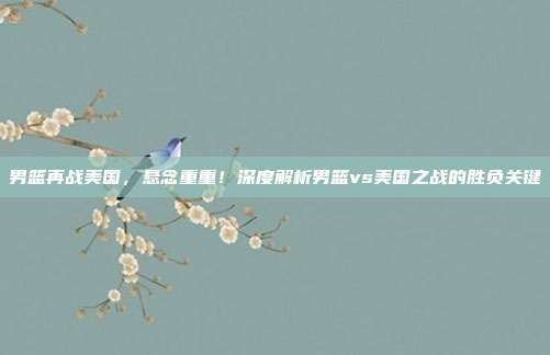 男篮再战美国，悬念重重！深度解析男篮vs美国之战的胜负关键