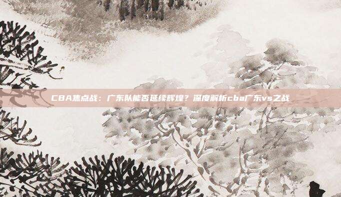 CBA焦点战:广东队能否延续辉煌?深度解析cba广东vs之战