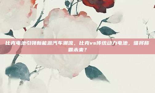比克电池引领新能源汽车潮流，比克vs传统动力电池，谁将称霸未来？