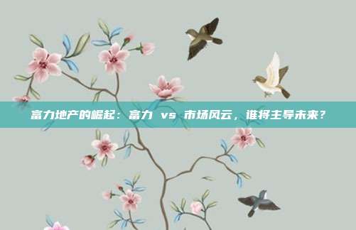 富力地产的崛起：富力 vs 市场风云，谁将主导未来？