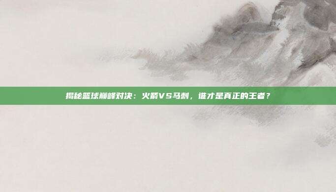 揭秘篮球巅峰对决：火箭VS马刺，谁才是真正的王者？
