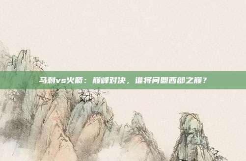 马刺vs火箭:巅峰对决,谁将问鼎西部之巅?