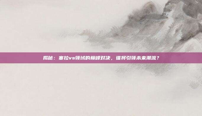 揭秘:塞拉vs领域的巅峰对决,谁将引领未来潮流?