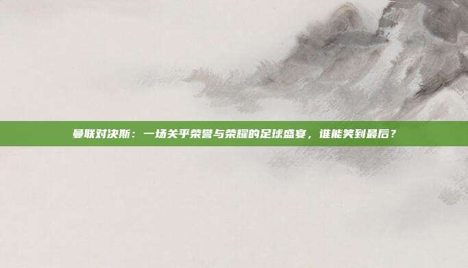 曼联对决斯：一场关乎荣誉与荣耀的足球盛宴，谁能笑到最后？