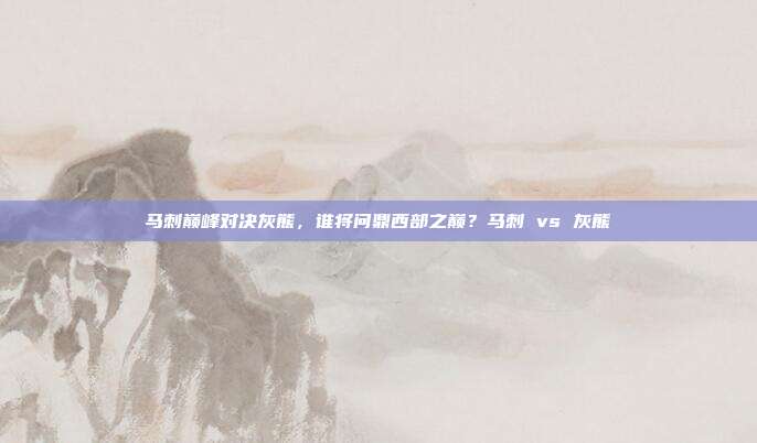 马刺巅峰对决灰熊，谁将问鼎西部之巅？马刺 vs 灰熊