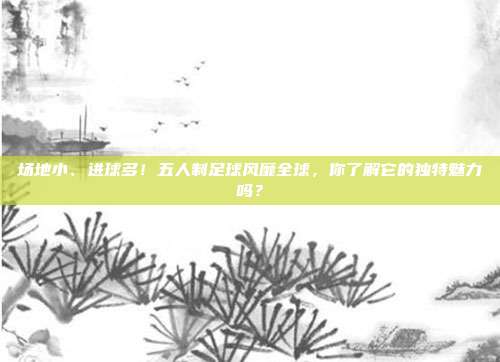 场地小、进球多！五人制足球风靡全球，你了解它的独特魅力吗？
