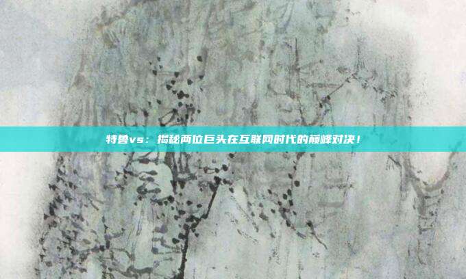 特鲁vs：揭秘两位巨头在互联网时代的巅峰对决！