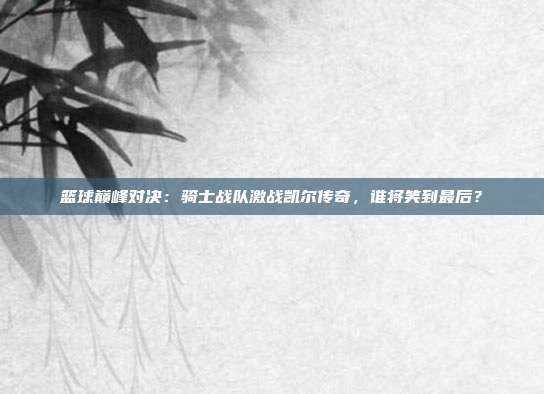 篮球巅峰对决：骑士战队激战凯尔传奇，谁将笑到最后？
