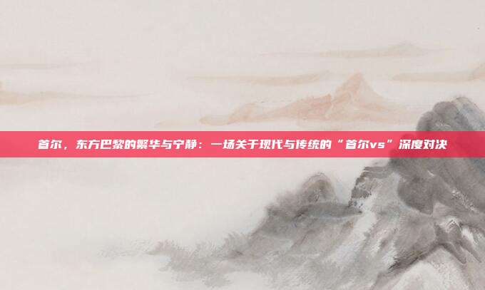 首尔，东方巴黎的繁华与宁静：一场关于现代与传统的“首尔vs”深度对决