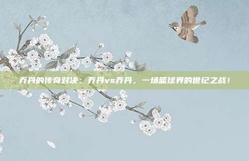 乔丹的传奇对决:乔丹vs乔丹,一场篮球界的世纪之战!
