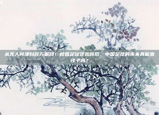 从无人问津到百万瞩目！校园足球逆袭背后，中国足球的未来真能靠孩子吗？
