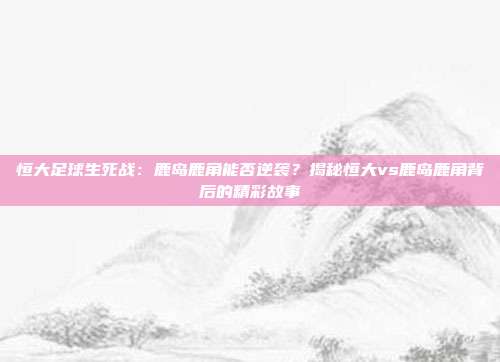 恒大足球生死战：鹿岛鹿角能否逆袭？揭秘恒大vs鹿岛鹿角背后的精彩故事