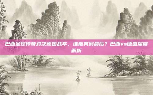 巴西足球传奇对决德国战车，谁能笑到最后？巴西vs德国深度解析