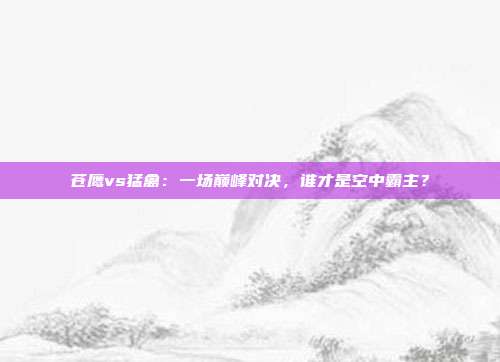 苍鹰vs猛禽：一场巅峰对决，谁才是空中霸主？