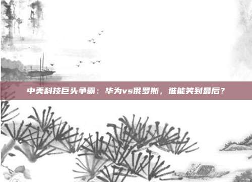 中美科技巨头争霸：华为vs俄罗斯，谁能笑到最后？