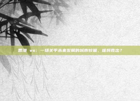 香港 vs:一场关乎未来发展的城市较量,谁将胜出?