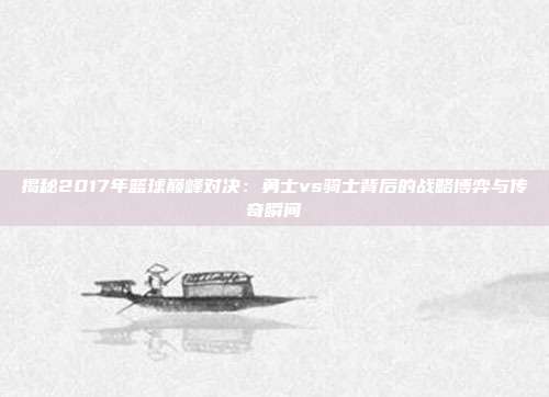 揭秘2017年篮球巅峰对决:勇士vs骑士背后的战略博弈与传奇瞬间