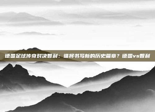 德国足球传奇对决智利：谁将书写新的历史篇章？德国vs智利