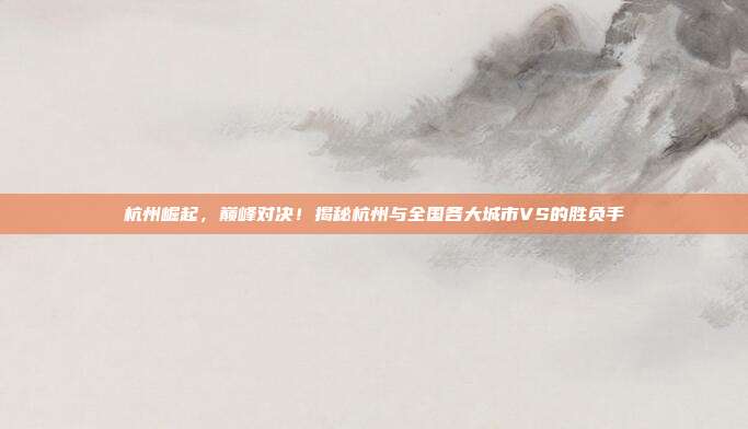 杭州崛起,巅峰对决!揭秘杭州与全国各大城市VS的胜负手