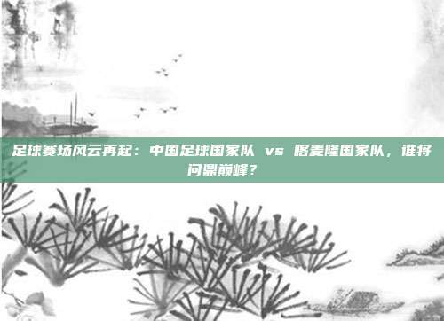 足球赛场风云再起：中国足球国家队 vs 喀麦隆国家队，谁将问鼎巅峰？