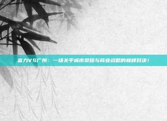 富力VS广州：一场关乎城市荣耀与商业战略的巅峰对决！