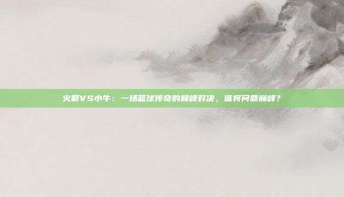火箭VS小牛:一场篮球传奇的巅峰对决,谁将问鼎巅峰?