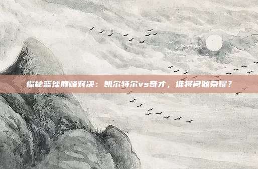揭秘篮球巅峰对决：凯尔特尔vs奇才，谁将问鼎荣耀？