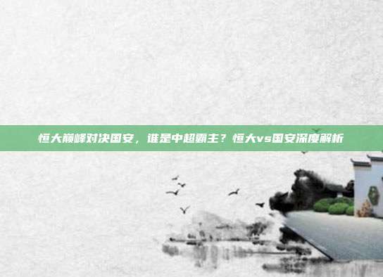 恒大巅峰对决国安,谁是中超霸主?恒大vs国安深度解析