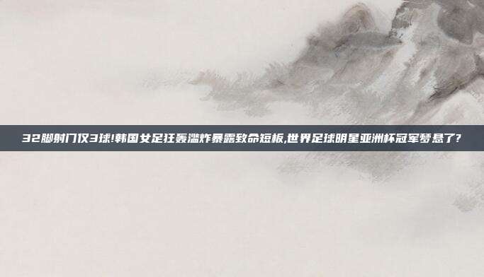 32脚射门仅3球!韩国女足狂轰滥炸暴露致命短板,世界足球明星亚洲杯冠军梦悬了?