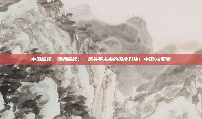 中国崛起，亚洲崛起：一场关乎未来的深度对决！中国vs亚洲