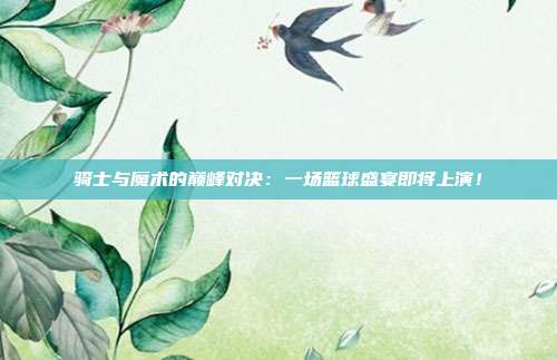 骑士与魔术的巅峰对决：一场篮球盛宴即将上演！