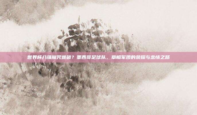 世界杯八强魔咒难破？墨西哥足球队，草帽军团的荣耀与悲情之路