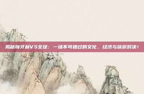 揭秘匈牙利VS全球：一场不可错过的文化、经济与旅游对决！