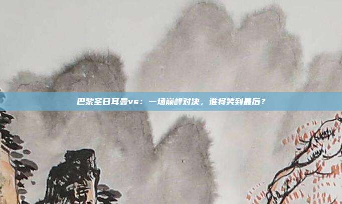 巴黎圣日耳曼vs：一场巅峰对决，谁将笑到最后？