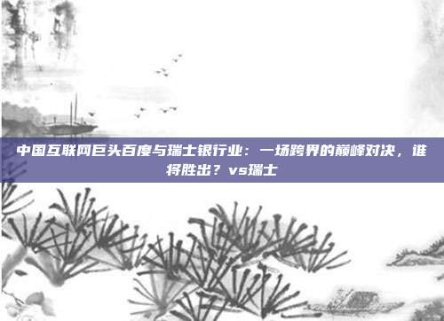 中国互联网巨头百度与瑞士银行业：一场跨界的巅峰对决，谁将胜出？vs瑞士