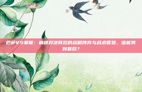 巴萨VS曼联:巅峰对决背后的战略博弈与战术智慧,谁能笑到最后?