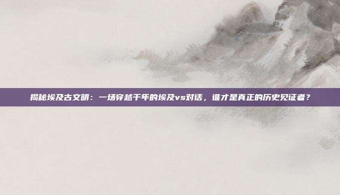 揭秘埃及古文明:一场穿越千年的埃及vs对话,谁才是真正的历史见证者?
