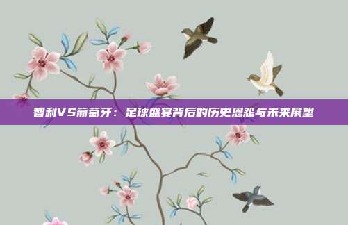 智利VS葡萄牙:足球盛宴背后的历史恩怨与未来展望