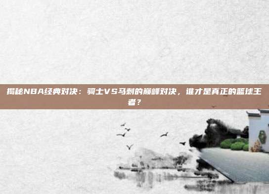 揭秘NBA经典对决：骑士VS马刺的巅峰对决，谁才是真正的篮球王者？